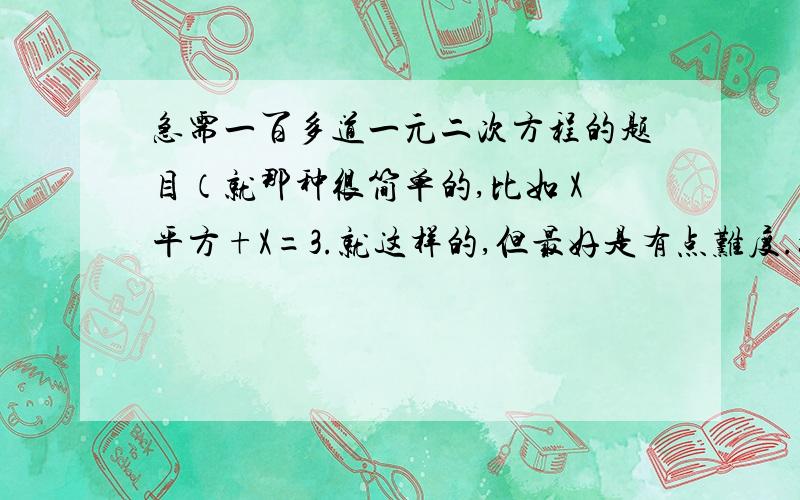 急需一百多道一元二次方程的题目（就那种很简单的,比如 X平方+X=3.就这样的,但最好是有点难度.如题如题。