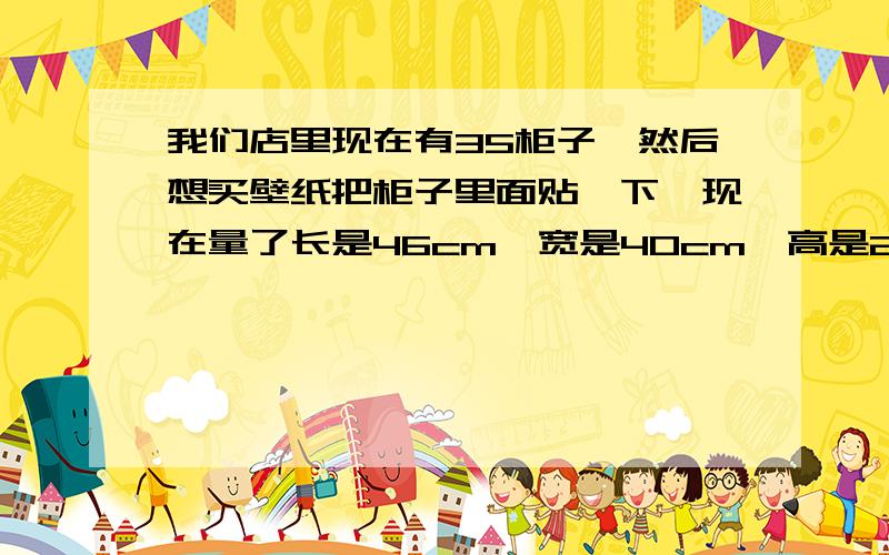 我们店里现在有35柜子,然后想买壁纸把柜子里面贴一下,现在量了长是46cm,宽是40cm,高是29cm,如果商店里卖的是1米5宽的壁纸,我得买长多少米啊?