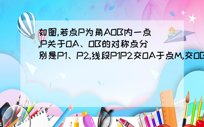 如图,若点P为角AOB内一点,P关于OA、OB的对称点分别是P1、P2,线段P1P2交OA于点M,交OB于点N,若P1P2=7CM,求三角形PMN的周长