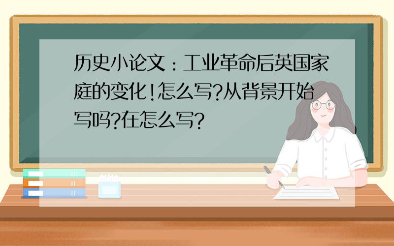 历史小论文：工业革命后英国家庭的变化!怎么写?从背景开始写吗?在怎么写?