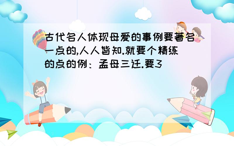 古代名人体现母爱的事例要著名一点的,人人皆知.就要个精练的点的例：孟母三迁.要3