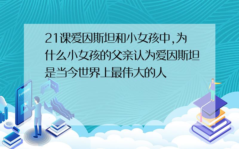 21课爱因斯坦和小女孩中,为什么小女孩的父亲认为爱因斯坦是当今世界上最伟大的人