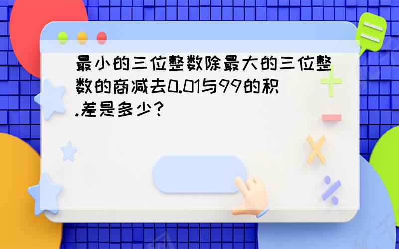 最小的三位整数除最大的三位整数的商减去0.01与99的积.差是多少?