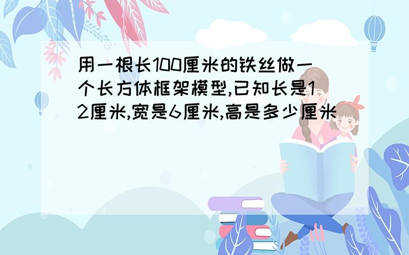 用一根长100厘米的铁丝做一个长方体框架模型,已知长是12厘米,宽是6厘米,高是多少厘米