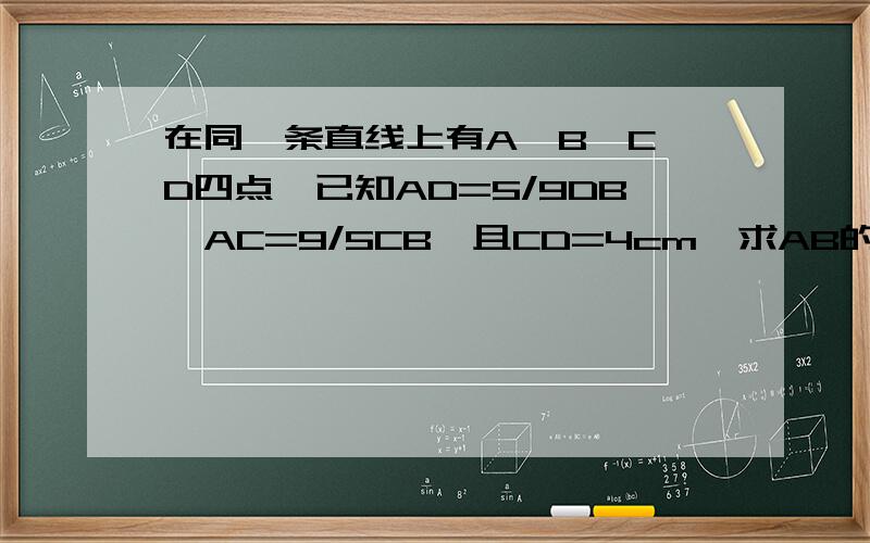 在同一条直线上有A,B,C,D四点,已知AD=5/9DB,AC=9/5CB,且CD=4cm,求AB的长