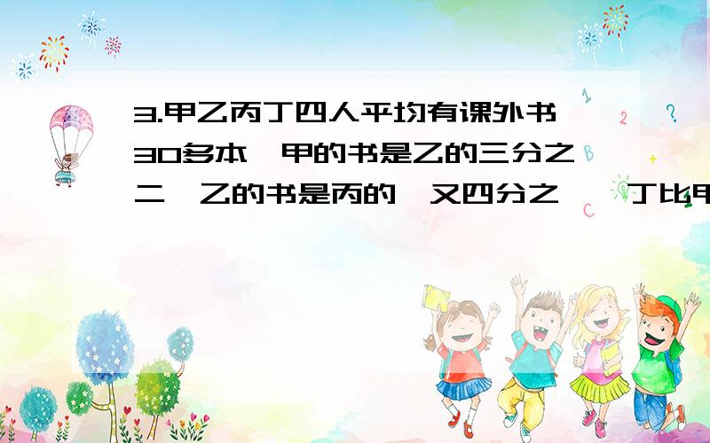 3.甲乙丙丁四人平均有课外书30多本,甲的书是乙的三分之二,乙的书是丙的一又四分之一,丁比甲还多三本,