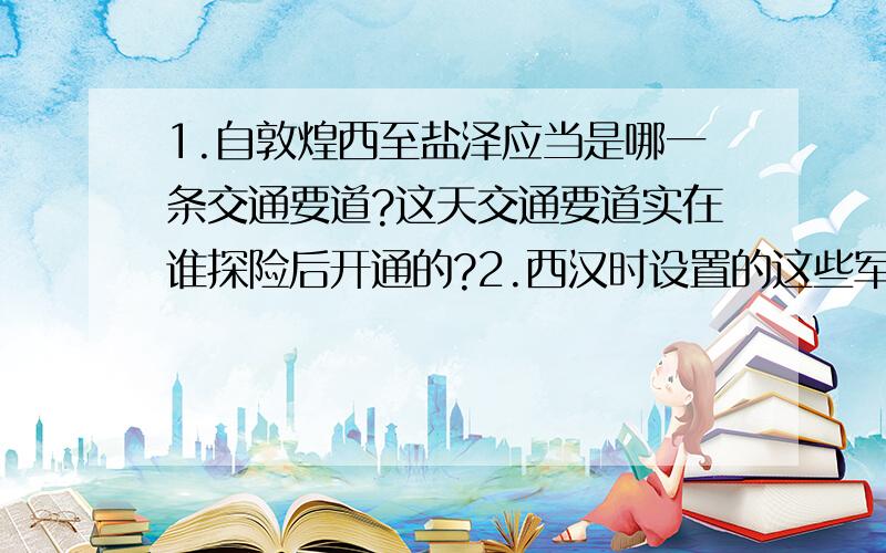 1.自敦煌西至盐泽应当是哪一条交通要道?这天交通要道实在谁探险后开通的?2.西汉时设置的这些军事防御设备的最高管辖机构是什么?这一机构设于哪一年?有何意义?