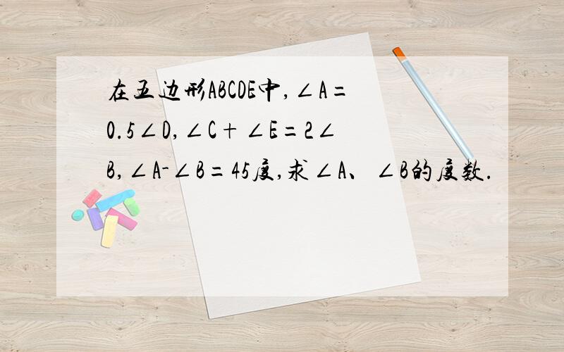 在五边形ABCDE中,∠A=0.5∠D,∠C+∠E=2∠B,∠A-∠B=45度,求∠A、∠B的度数.