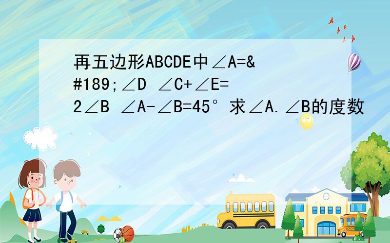 再五边形ABCDE中∠A=½∠D ∠C+∠E=2∠B ∠A-∠B=45°求∠A.∠B的度数