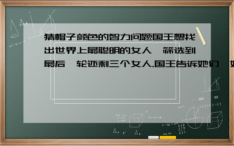 猜帽子颜色的智力问题国王想找出世界上最聪明的女人,筛选到最后一轮还剩三个女人.国王告诉她们,她们将会被蒙住眼睛,给她们每人戴上一顶帽子,帽子的颜色是红色或者白色.把蒙布去掉后,