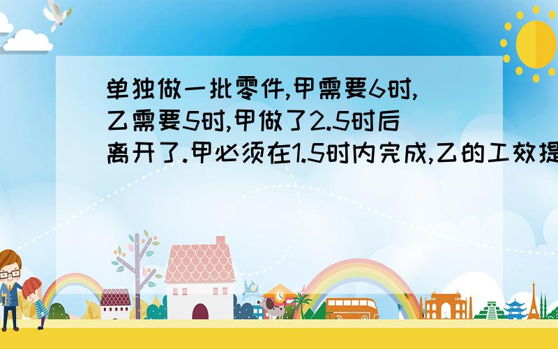 单独做一批零件,甲需要6时,乙需要5时,甲做了2.5时后离开了.甲必须在1.5时内完成,乙的工效提高几分之几