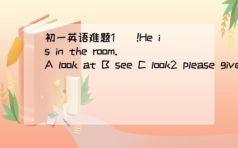 初一英语难题1（）!He is in the room.A look at B see C look2 please give()A them to then B them for them C them them3can you count()one()one hundred.A from:of B for:of C from:to4the colour()very nice.i like it very much.A look like B likes lik