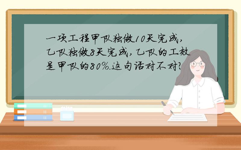 一项工程甲队独做10天完成,乙队独做8天完成,乙队的工效是甲队的80%.这句话对不对?