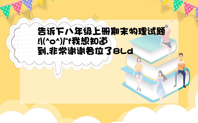 告诉下八年级上册期末物理试题!\(^o^)/~f我想知道到,非常谢谢各位了8Ld