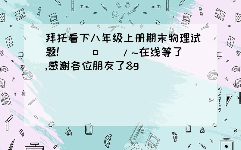 拜托看下八年级上册期末物理试题!\(^o^)/~在线等了,感谢各位朋友了8g