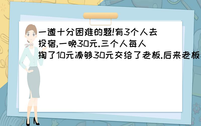 一道十分困难的题!有3个人去投宿,一晚30元.三个人每人掏了10元凑够30元交给了老板.后来老板说今天优惠只要25元就够了,拿出5元命令服务生退还给他们,服务生偷偷藏起了2元,然后,把剩下的3