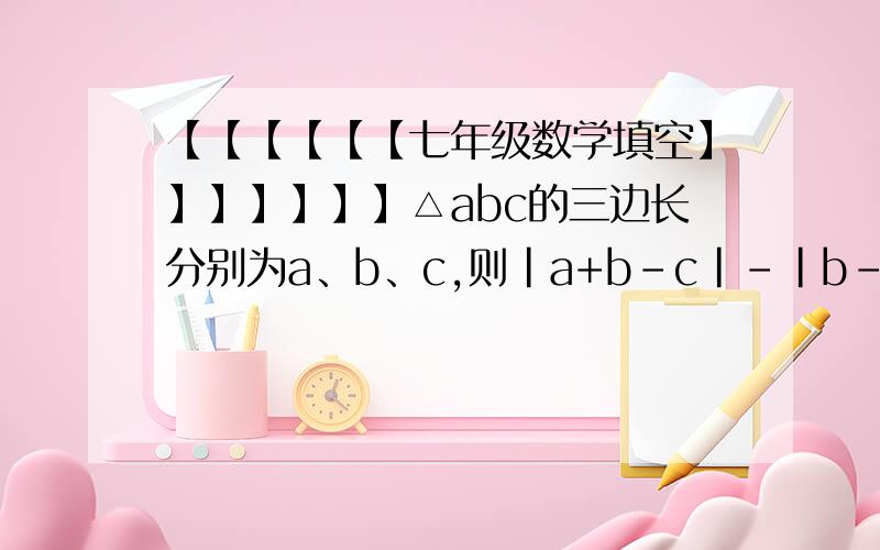 【【【【【【七年级数学填空】】】】】】】△abc的三边长分别为a、b、c,则|a+b-c|-|b-a-c|=