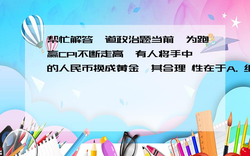 帮忙解答一道政治题当前,为跑赢CPI不断走高,有人将手中的人民币换成黄金,其合理 性在于A. 纸币只是价值符号,黄金是一般等价物     B.黄金作为贵金属,其价值比纸币大               C. 黄金作为