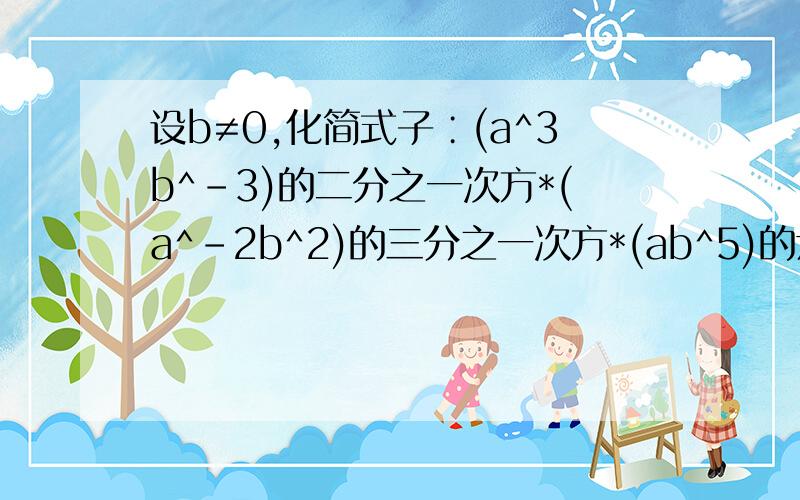 设b≠0,化简式子∶(a^3b^-3)的二分之一次方*(a^-2b^2)的三分之一次方*(ab^5)的六分之一次方结果是