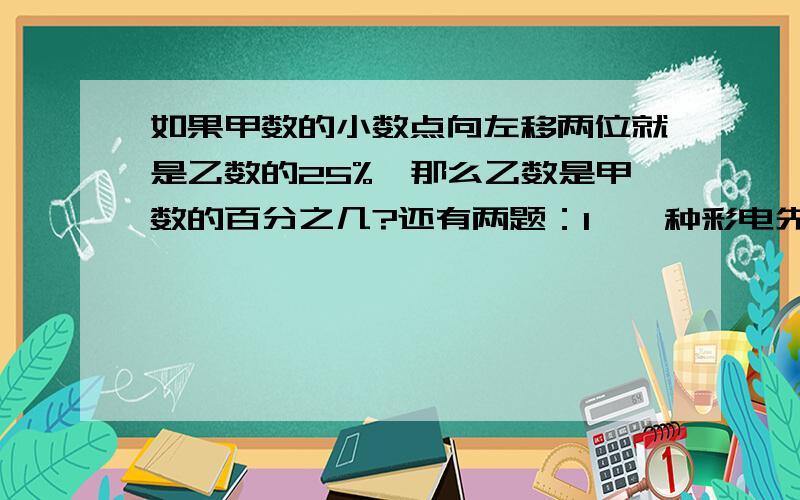 如果甲数的小数点向左移两位就是乙数的25%,那么乙数是甲数的百分之几?还有两题：1、一种彩电先降价20%优惠出售,后来又降价了5%,现在的价格只相当于原价的百分之几?2、玩具商店同时出售