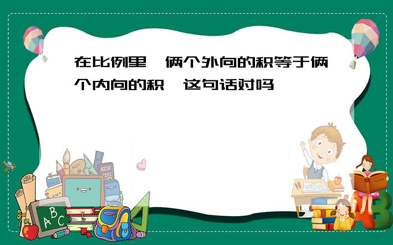 在比例里,俩个外向的积等于俩个内向的积,这句话对吗