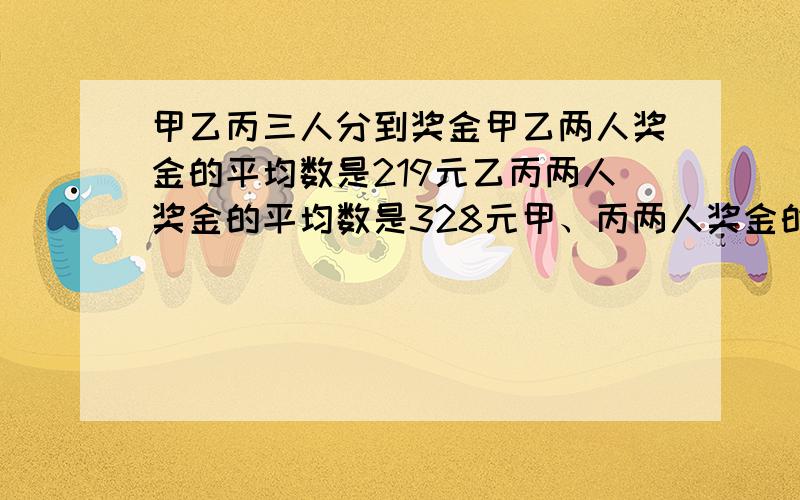 甲乙丙三人分到奖金甲乙两人奖金的平均数是219元乙丙两人奖金的平均数是328元甲、丙两人奖金的平均数是291问甲、乙、丙三人各得奖金多少元？