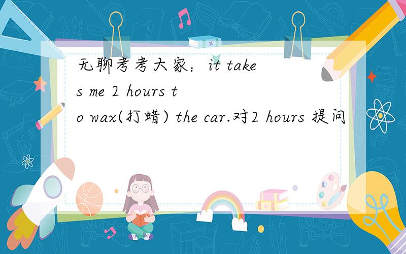 无聊考考大家：it takes me 2 hours to wax(打蜡) the car.对2 hours 提问