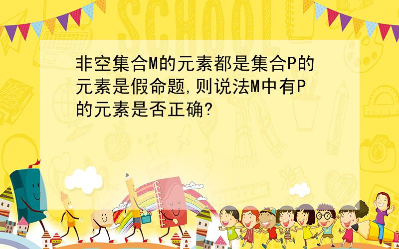 非空集合M的元素都是集合P的元素是假命题,则说法M中有P的元素是否正确?