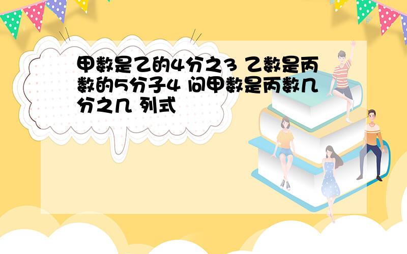 甲数是乙的4分之3 乙数是丙数的5分子4 问甲数是丙数几分之几 列式