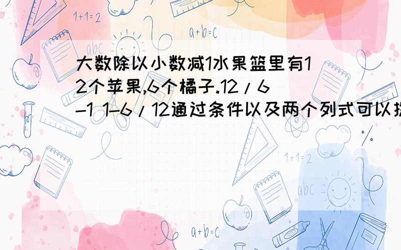 大数除以小数减1水果篮里有12个苹果,6个橘子.12/6-1 1-6/12通过条件以及两个列式可以提出那两个问题要以百分数补充问题的条件