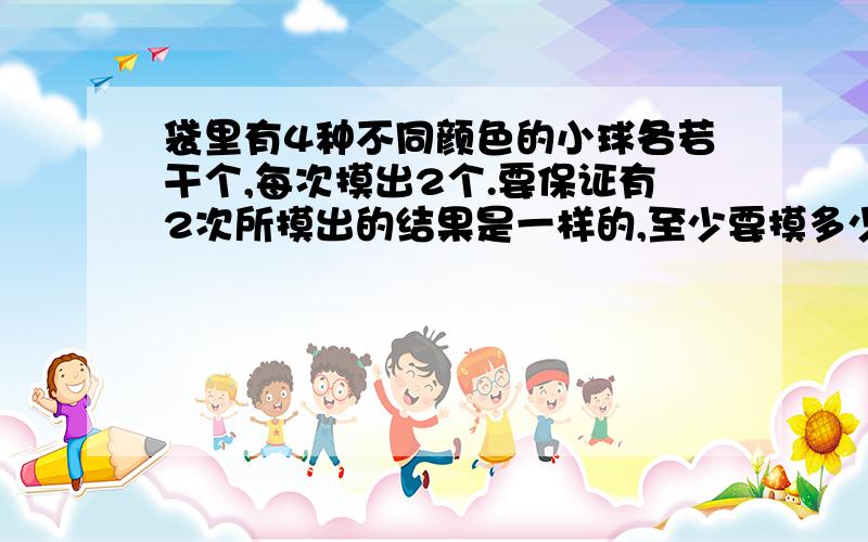 袋里有4种不同颜色的小球各若干个,每次摸出2个.要保证有2次所摸出的结果是一样的,至少要摸多少次?