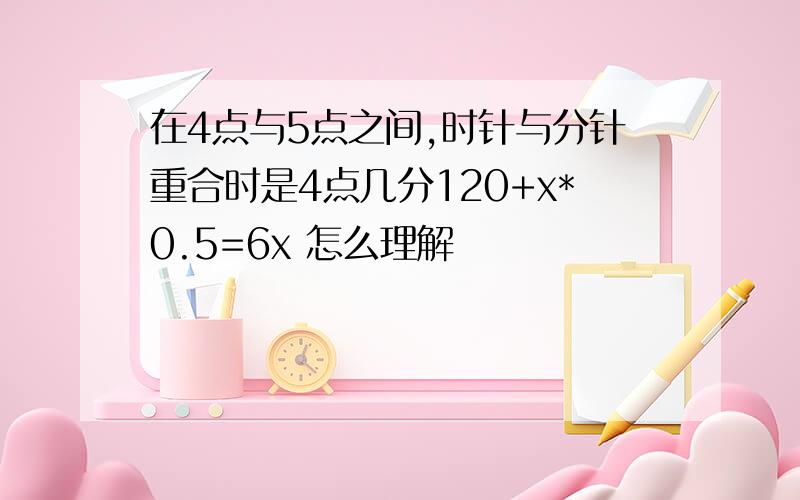 在4点与5点之间,时针与分针重合时是4点几分120+x*0.5=6x 怎么理解