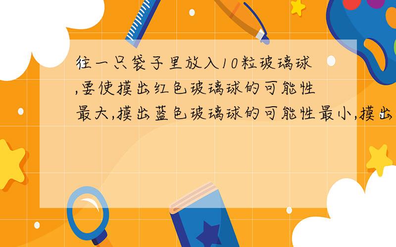 往一只袋子里放入10粒玻璃球,要使摸出红色玻璃球的可能性最大,摸出蓝色玻璃球的可能性最小,摸出紫色玻璃球的可能性居中,你会怎么放?要3种方法.最好4种.