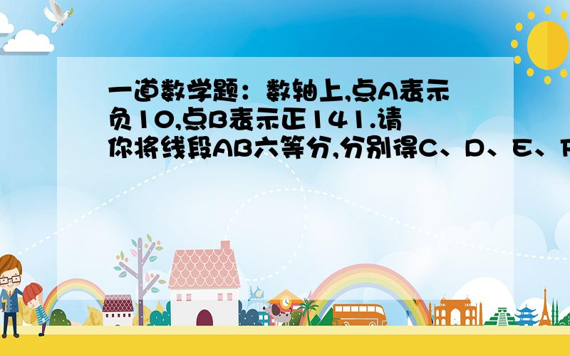 一道数学题：数轴上,点A表示负10,点B表示正141.请你将线段AB六等分,分别得C、D、E、F、G,再写出它们各表示什么数?2.请你将线段AB四等分,分别得点H、M、N,再写出它们各表示什么数?