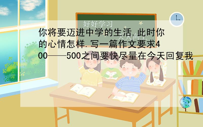 你将要迈进中学的生活,此时你的心情怎样.写一篇作文要求400——500之间要快尽量在今天回复我