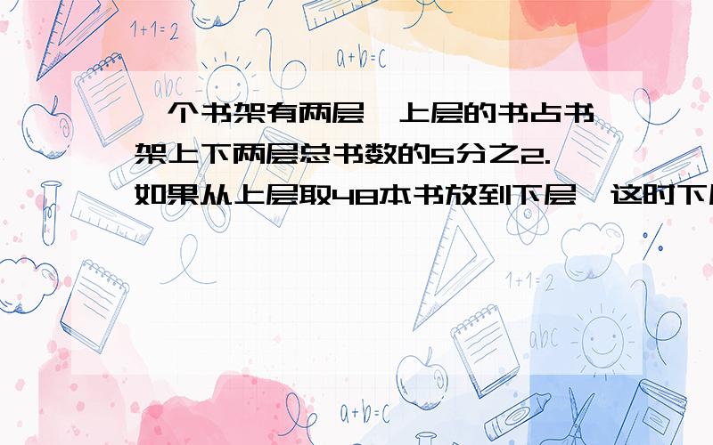 一个书架有两层,上层的书占书架上下两层总书数的5分之2.如果从上层取48本书放到下层,这时下层的书占总数的4分之3.上层书架原来有多少本书?