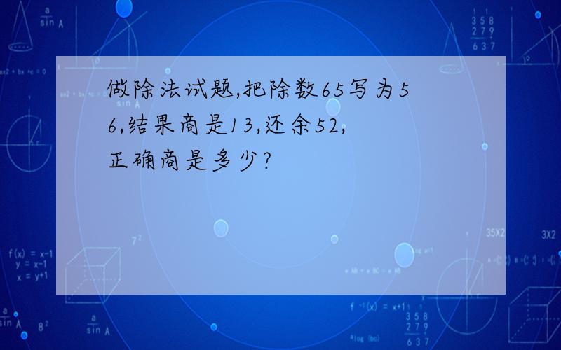 做除法试题,把除数65写为56,结果商是13,还余52,正确商是多少?