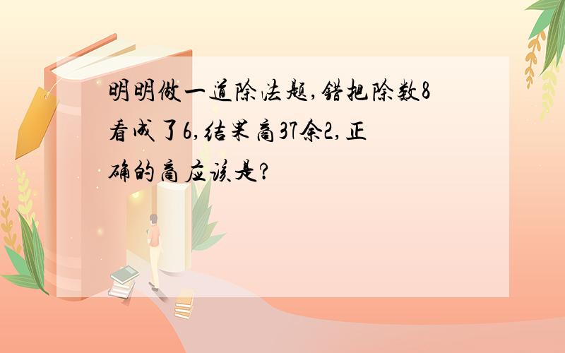 明明做一道除法题,错把除数8看成了6,结果商37余2,正确的商应该是?