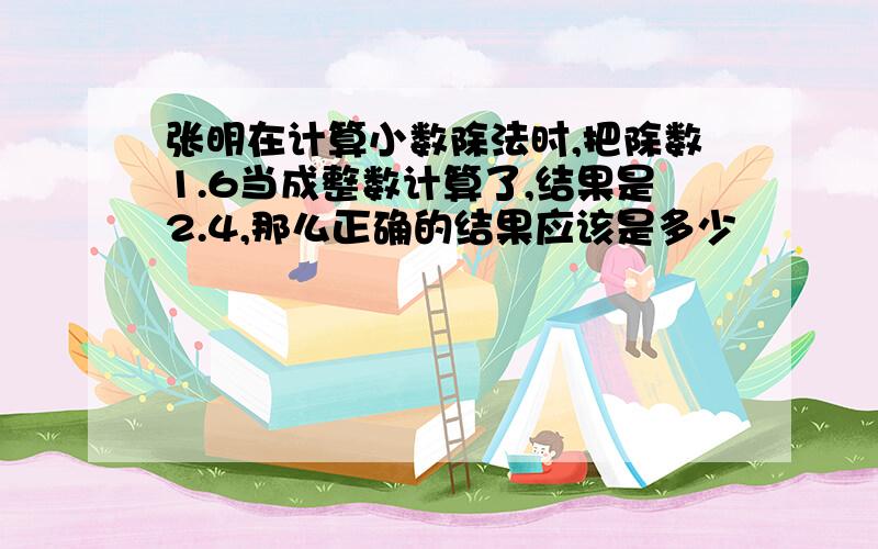 张明在计算小数除法时,把除数1.6当成整数计算了,结果是2.4,那么正确的结果应该是多少