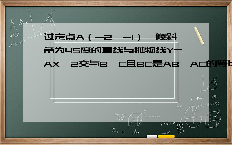 过定点A（-2,-1）,倾斜角为45度的直线与抛物线Y=AX＾2交与B,C且BC是AB,AC的等比中项,求抛物线的方程(不要网上目前那个,觉得蛋疼,)