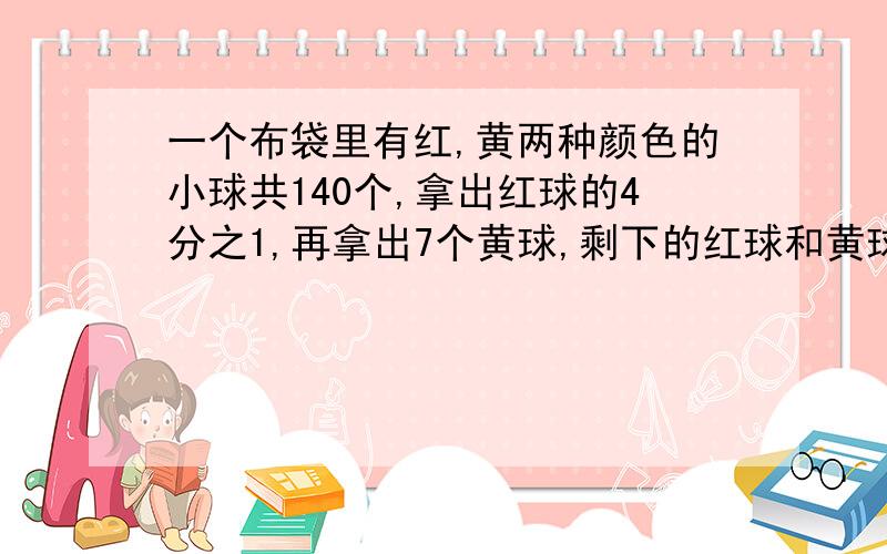 一个布袋里有红,黄两种颜色的小球共140个,拿出红球的4分之1,再拿出7个黄球,剩下的红球和黄球正好一样原来红球和黄球各有多少个