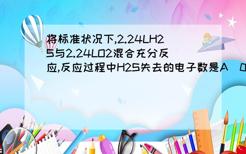 将标准状况下,2.24LH2S与2.24LO2混合充分反应,反应过程中H2S失去的电子数是A．0.2mol B．0.4mol C．0.5mol D．0.6mol