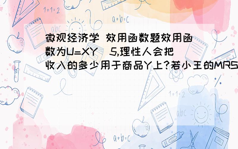 微观经济学 效用函数题效用函数为U=XY^5,理性人会把收入的多少用于商品Y上?若小王的MRSXY小于小张的MRSXY ,对小王来说,想要有所得,就可以（ ）,请叙述理由.A、放弃X,用以与小张交换Y；B、放