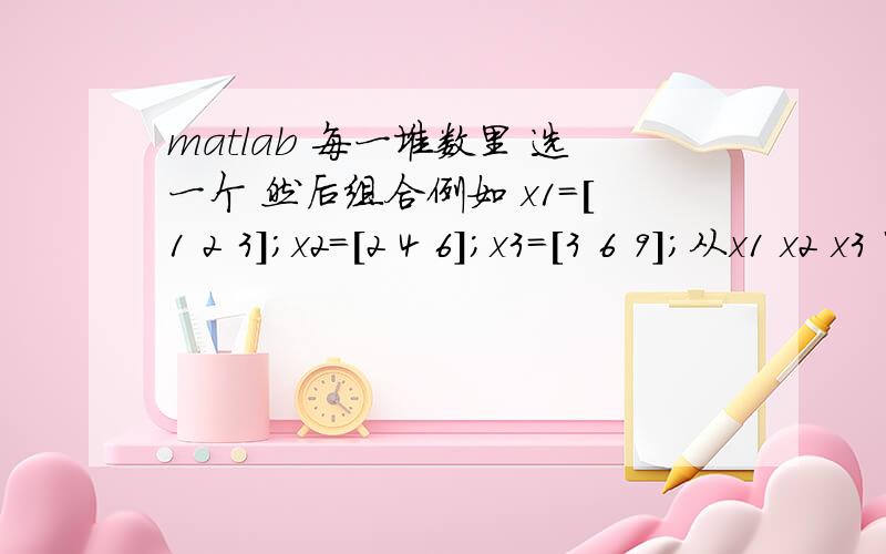 matlab 每一堆数里 选一个 然后组合例如 x1=[1 2 3];x2=[2 4 6];x3=[3 6 9];从x1 x2 x3 中各取一个数 进行组合 列出各种组合结构