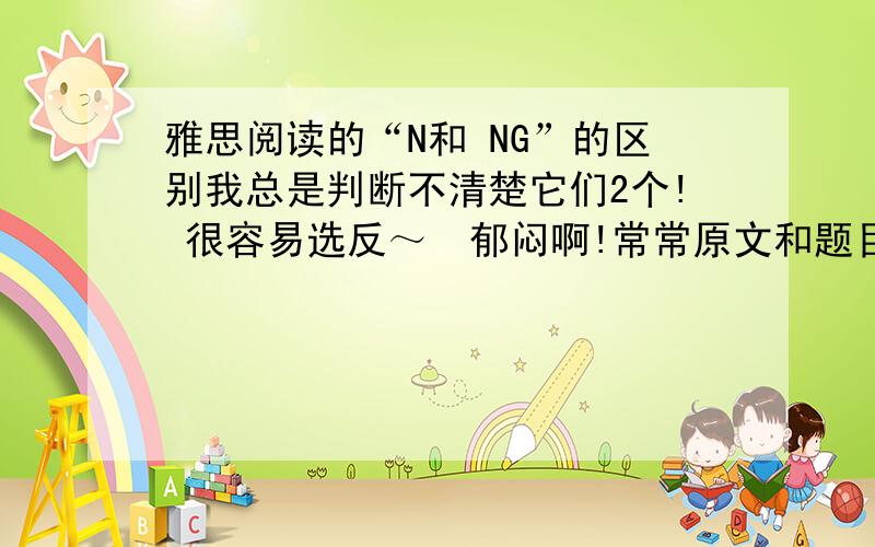 雅思阅读的“N和 NG”的区别我总是判断不清楚它们2个! 很容易选反～  郁闷啊!常常原文和题目是相违背的,答案却是“NG”～～   昏昏昏!