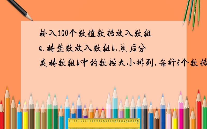 输入100个数值数据放入数组a.将整数放入数组b,然后分类将数组b中的数按大小排列,每行5个数据输出小弟在着里先写了!