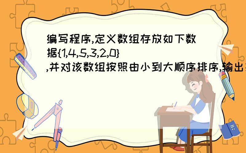 编写程序,定义数组存放如下数据{1,4,5,3,2,0},并对该数组按照由小到大顺序排序,输出排序后的结果