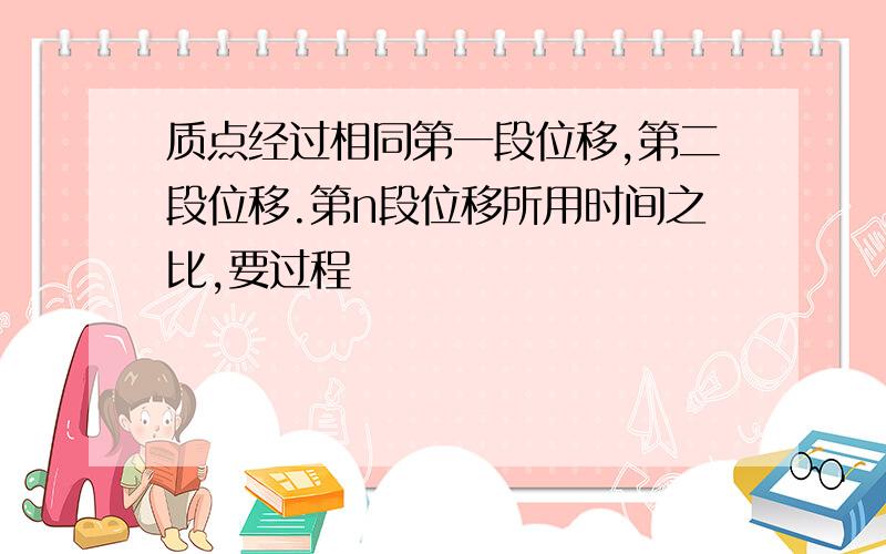 质点经过相同第一段位移,第二段位移.第n段位移所用时间之比,要过程