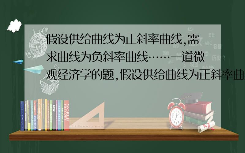 假设供给曲线为正斜率曲线,需求曲线为负斜率曲线……一道微观经济学的题,假设供给曲线为正斜率曲线,需求曲线为负斜率曲线.已知当某种商品的均衡价格是十美分的时候,均衡交易量是5000