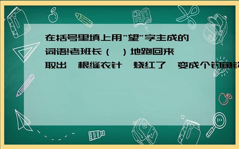 在括号里填上用“望”字主成的词语!老班长（ ）地跑回来,取出一根缝衣针,烧红了,变成个钓鱼钩.